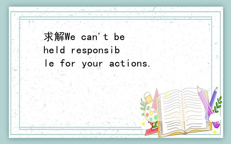 求解We can't be held responsible for your actions.
