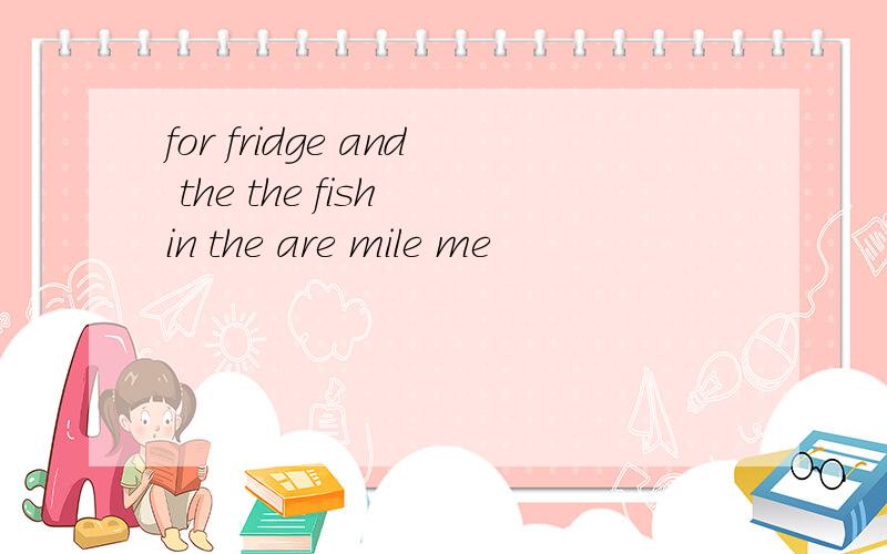 for fridge and the the fish in the are mile me