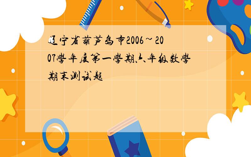 辽宁省葫芦岛市2006~2007学年度第一学期六年级数学期末测试题