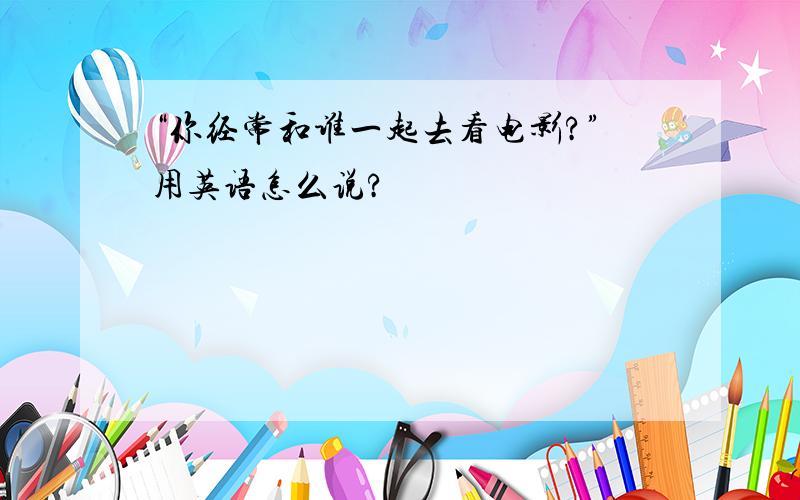 “你经常和谁一起去看电影?”用英语怎么说?