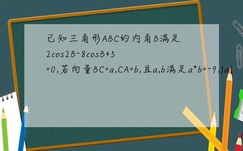 已知三角形ABC的内角B满足2cos2B-8cosB+5=0,若向量BC=a,CA=b,且a,b满足a*b=-9,|a|