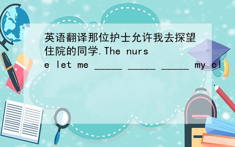 英语翻译那位护士允许我去探望住院的同学.The nurse let me _____ _____ _____ my cl