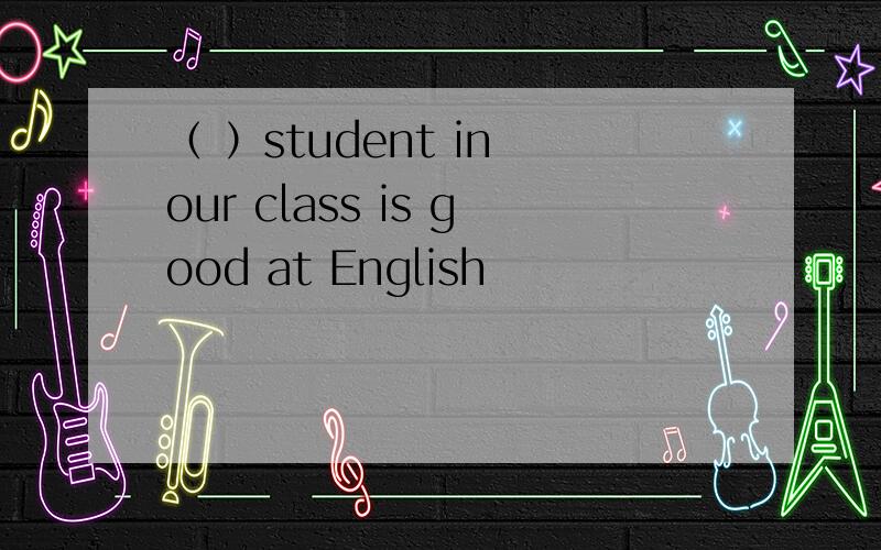 （ ）student in our class is good at English