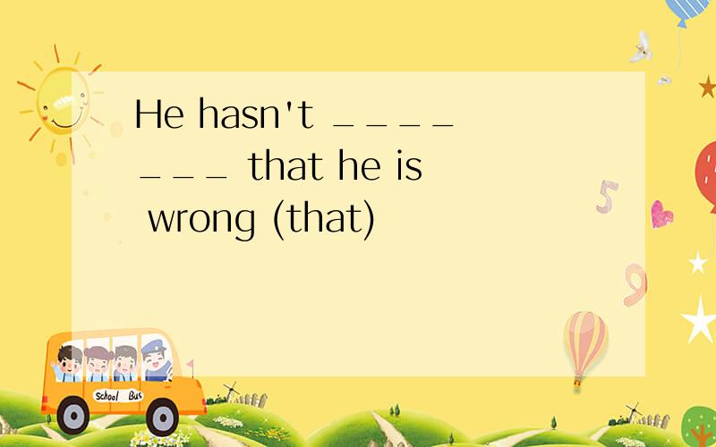 He hasn't _______ that he is wrong (that)