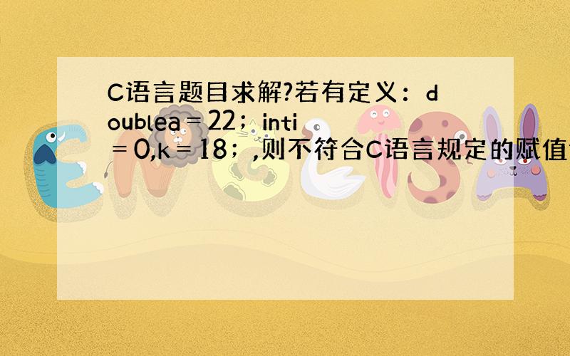 C语言题目求解?若有定义：doublea＝22；inti＝0,k＝18；,则不符合C语言规定的赋值语句是A）a＝a＋＋,