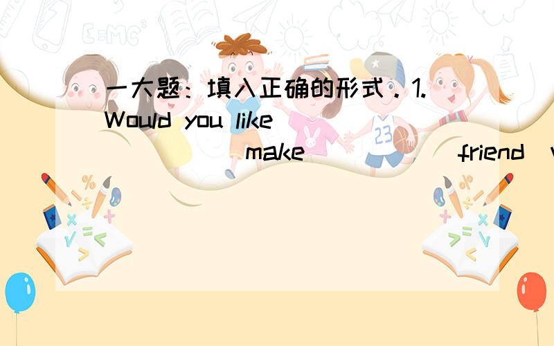 一大题：填入正确的形式。1.Would you like ____(make)____(friend)with me?2