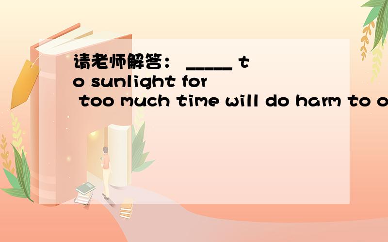 请老师解答： _____ to sunlight for too much time will do harm to o