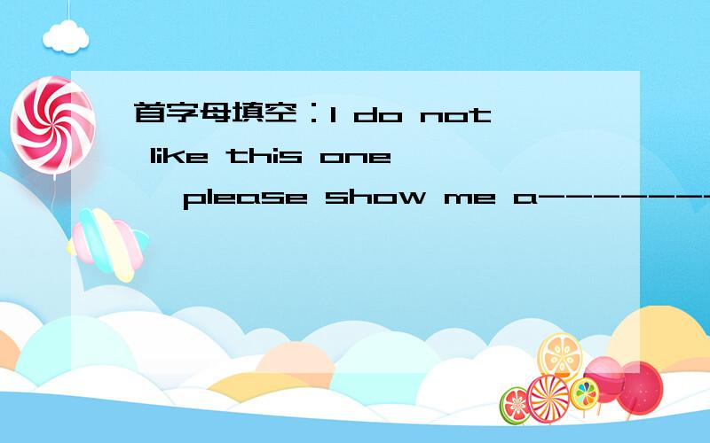 首字母填空：I do not like this one ,please show me a-------