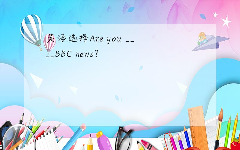 英语选择Are you ____BBC news?