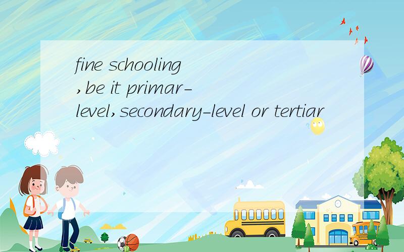 fine schooling,be it primar-level,secondary-level or tertiar