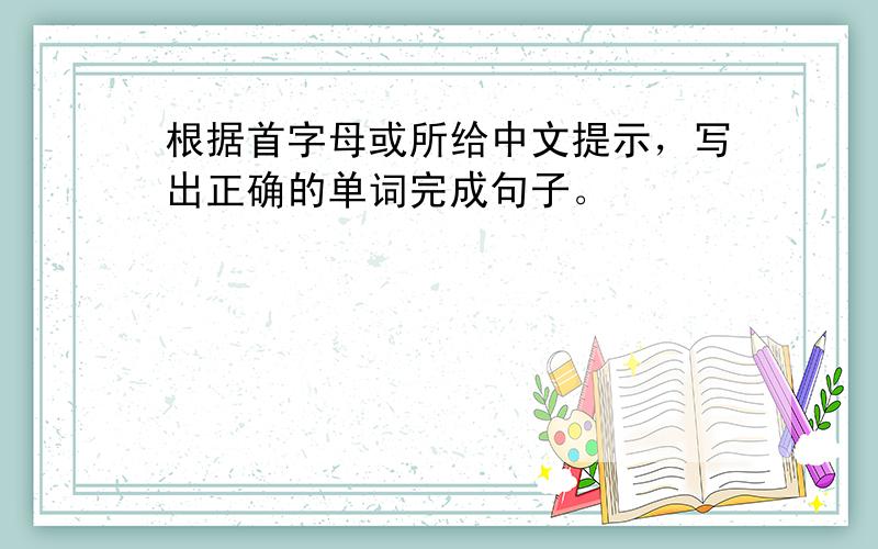 根据首字母或所给中文提示，写出正确的单词完成句子。