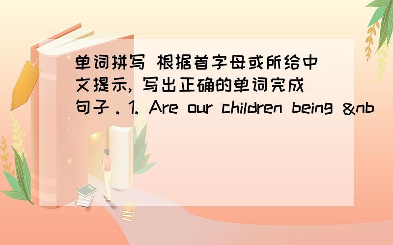 单词拼写 根据首字母或所给中文提示, 写出正确的单词完成句子。1. Are our children being &nb