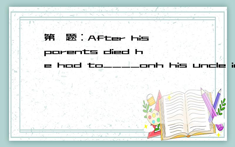 第一题：After his parents died he had to____onh his uncle in the