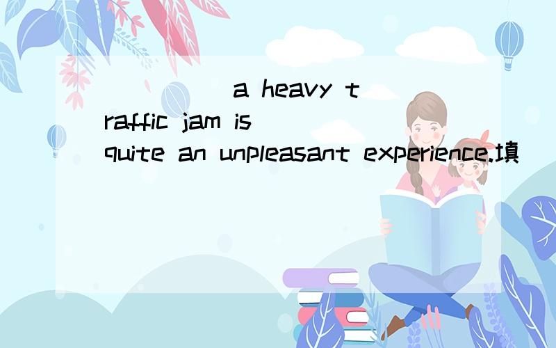 _____a heavy traffic jam is quite an unpleasant experience.填