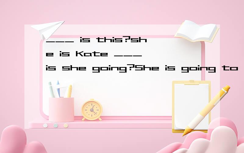 ___ is this?she is Kate ___ is she going?She is going to sch