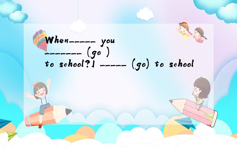 When_____ you _______ (go ) to school?I _____ (go) to school