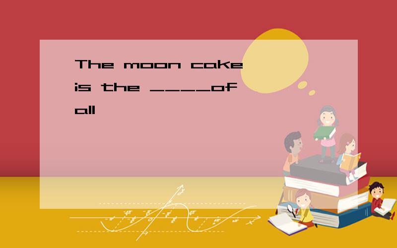 The moon cake is the ____of all