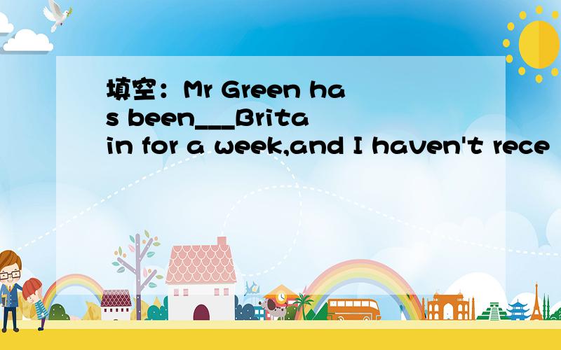 填空：Mr Green has been___Britain for a week,and I haven't rece