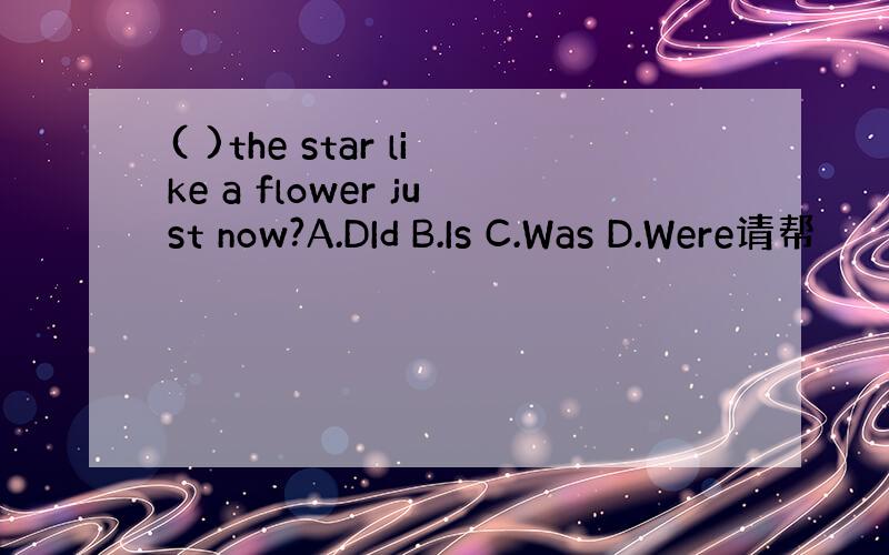 ( )the star like a flower just now?A.DId B.Is C.Was D.Were请帮