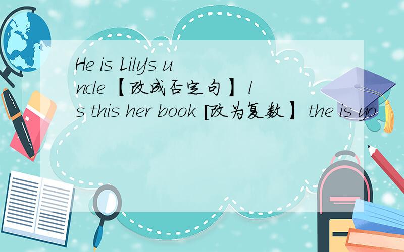 He is Lily's uncle 【改成否定句】 ls this her book [改为复数】 the is yo