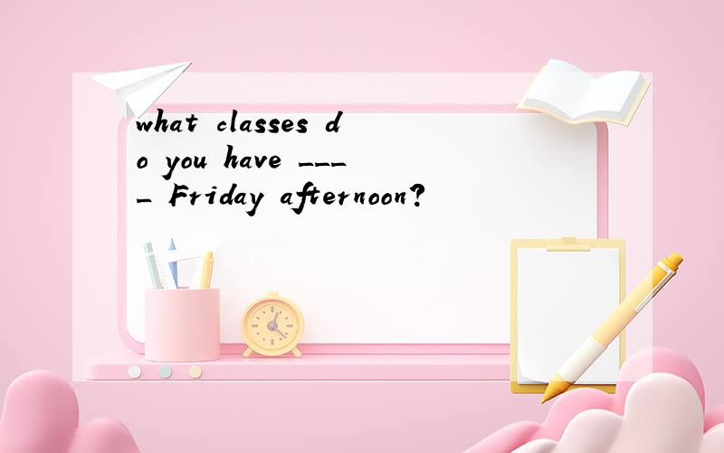 what classes do you have ____ Friday afternoon?