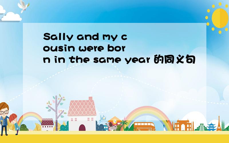 Sally and my cousin were born in the same year 的同义句