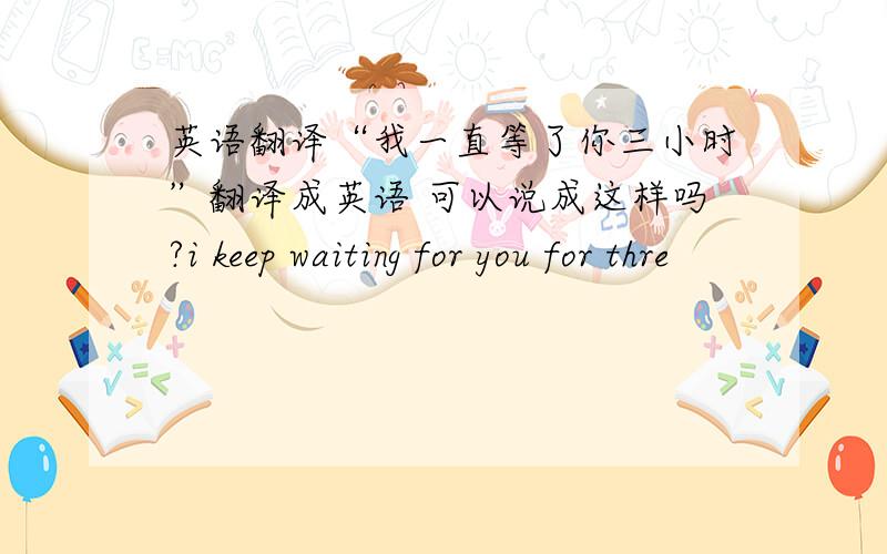 英语翻译“我一直等了你三小时”翻译成英语 可以说成这样吗?i keep waiting for you for thre