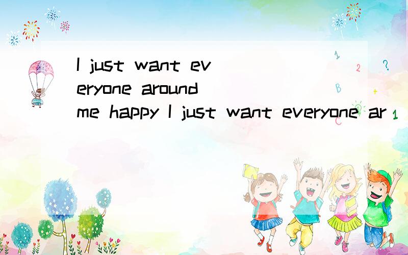 I just want everyone around me happy I just want everyone ar