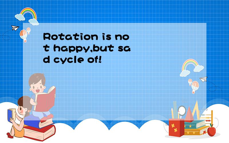 Rotation is not happy,but sad cycle of!