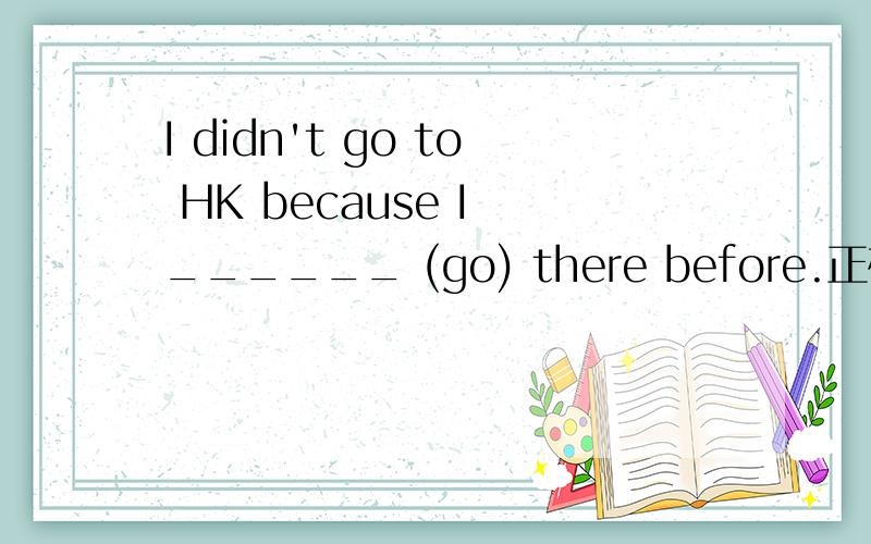 I didn't go to HK because I ______ (go) there before.正确形式是什么