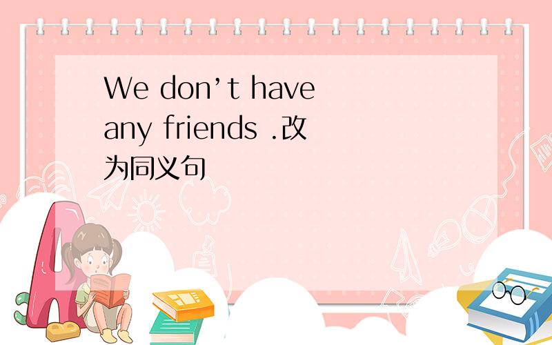 We don’t have any friends .改为同义句