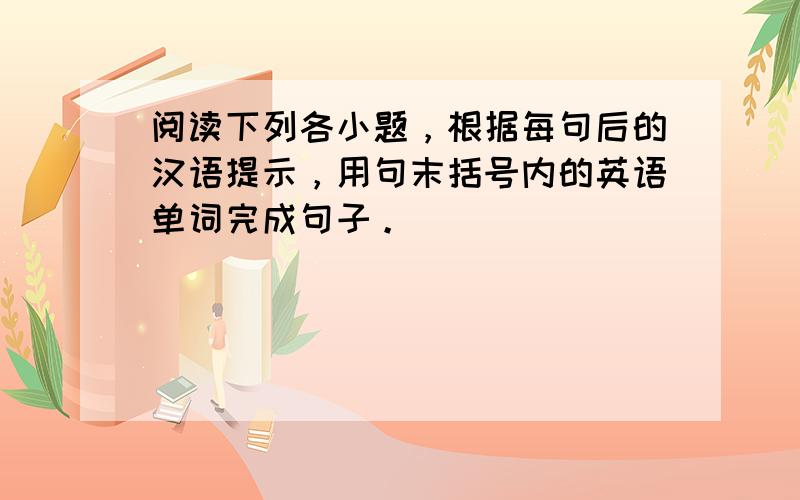 阅读下列各小题，根据每句后的汉语提示，用句末括号内的英语单词完成句子。