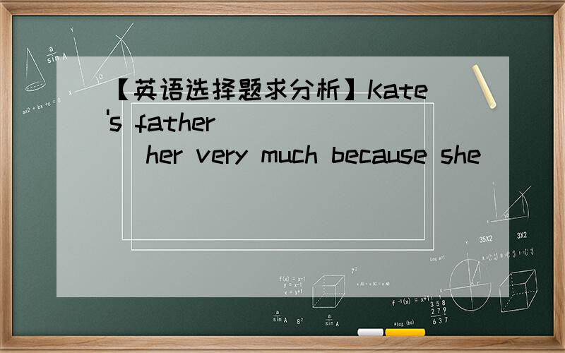 【英语选择题求分析】Kate's father _____ her very much because she ____
