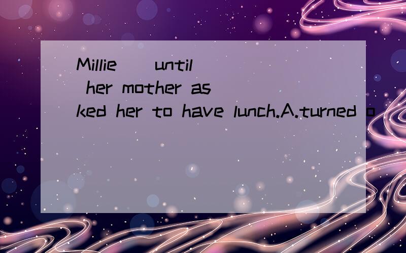 Millie _ until her mother asked her to have lunch.A.turned o