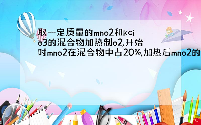 取一定质量的mno2和kcio3的混合物加热制o2,开始时mno2在混合物中占20%,加热后mno2的含量提高到25