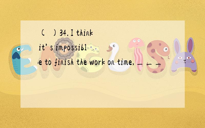 ( )34.I think it’s impossible to finish the work on time,___
