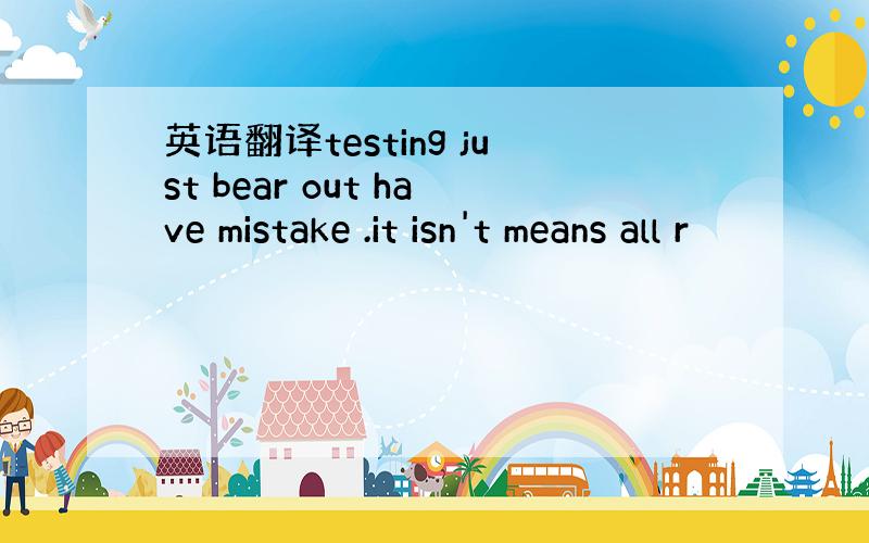英语翻译testing just bear out have mistake .it isn't means all r