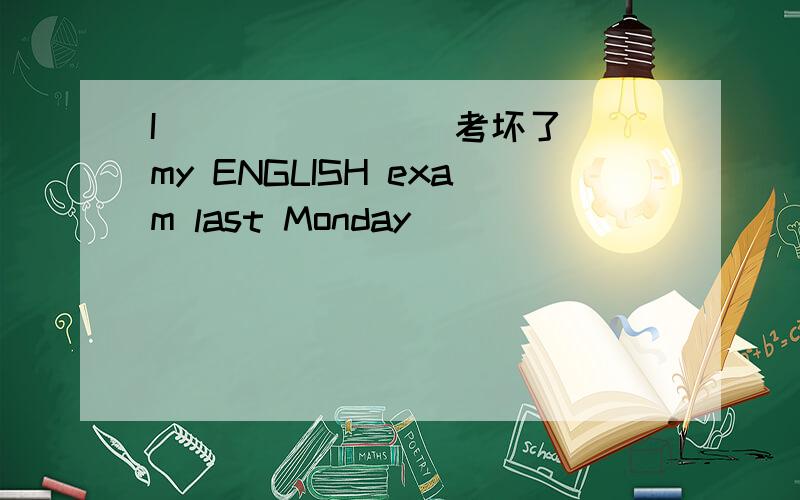 I__ __ __(考坏了)my ENGLISH exam last Monday