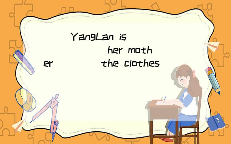 ( )YangLan is ______her mother ____the clothes