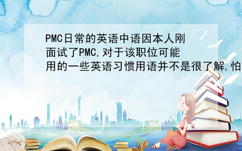 PMC日常的英语中语因本人刚面试了PMC,对于该职位可能用的一些英语习惯用语并不是很了解,怕自己做不好会被辞退,所以很希