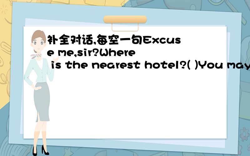 补全对话,每空一句Excuse me,sir?Where is the nearest hotel?( )You may