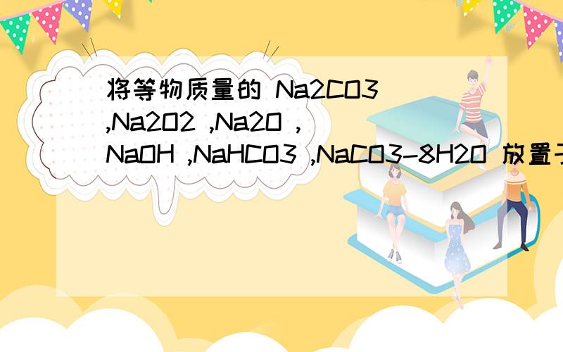 将等物质量的 Na2CO3 ,Na2O2 ,Na2O ,NaOH ,NaHCO3 ,NaCO3-8H2O 放置于空气中