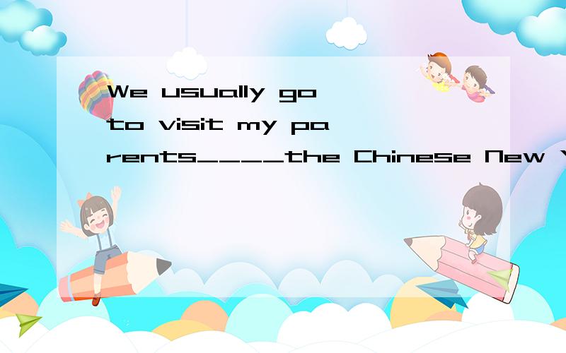 We usually go to visit my parents____the Chinese New Year ho