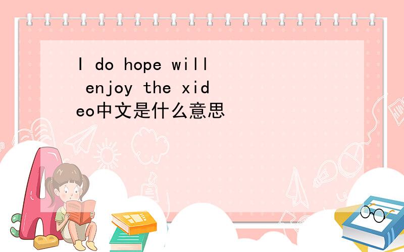 I do hope will enjoy the xideo中文是什么意思