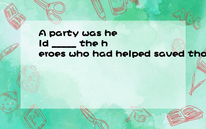 A party was held _____ the heroes who had helped saved thous