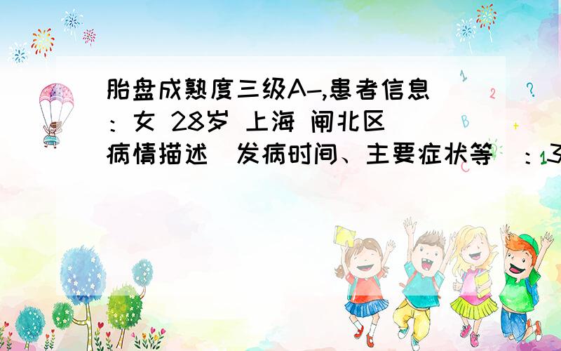 胎盘成熟度三级A-,患者信息：女 28岁 上海 闸北区 病情描述(发病时间、主要症状等)：36周产检,胎盘成熟度三级A-