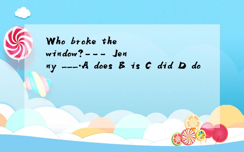 Who broke the window?--- Jenny ___.A does B is C did D do