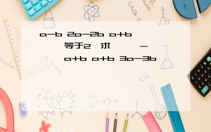 a-b 2a-2b a+b —— 等于2,求 —— - —— a+b a+b 3a-3b