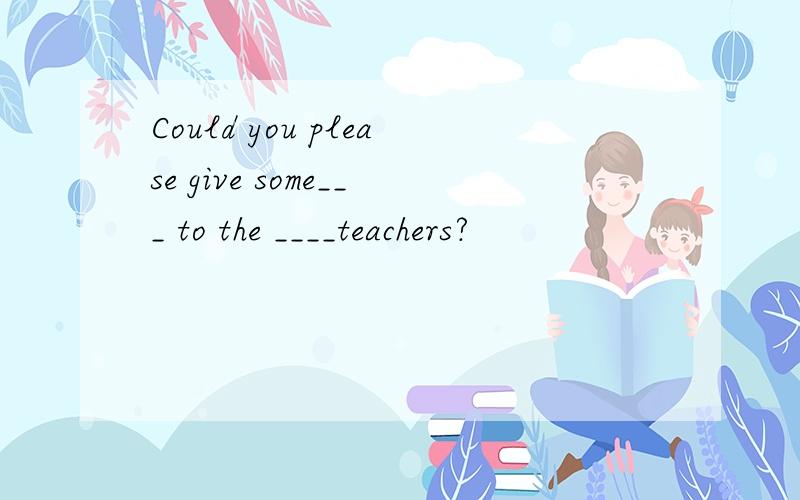 Could you please give some___ to the ____teachers?