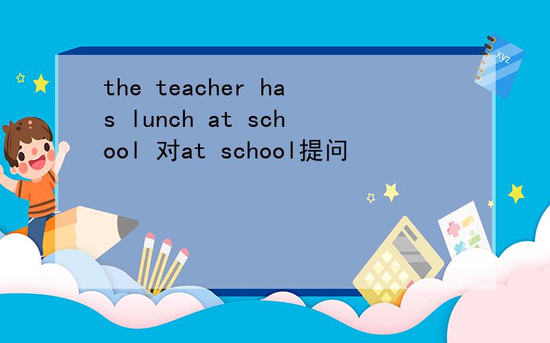 the teacher has lunch at school 对at school提问